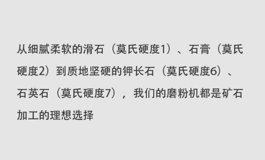 從細(xì)膩柔軟的滑石（莫氏硬度1）、石膏（莫氏硬度2）到質(zhì)地堅(jiān)硬的鉀長(zhǎng)石（莫氏硬度6）、石英石（莫氏硬度7），我們的磨粉機(jī)都是礦石加工的理想選擇。